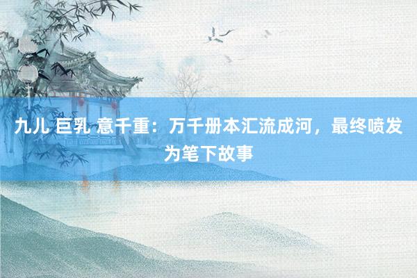 九儿 巨乳 意千重：万千册本汇流成河，最终喷发为笔下故事