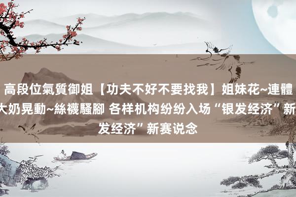 高段位氣質御姐【功夫不好不要找我】姐妹花~連體絲襪~大奶晃動~絲襪騷腳 各样机构纷纷入场“银发经济”新赛说念