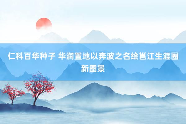 仁科百华种子 华润置地以奔波之名绘邕江生涯圈新图景