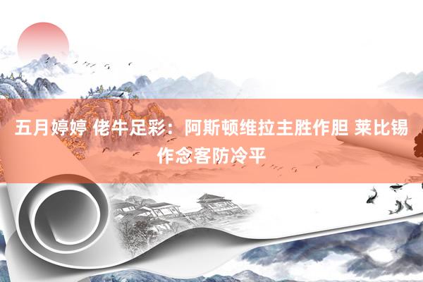 五月婷婷 佬牛足彩：阿斯顿维拉主胜作胆 莱比锡作念客防冷平