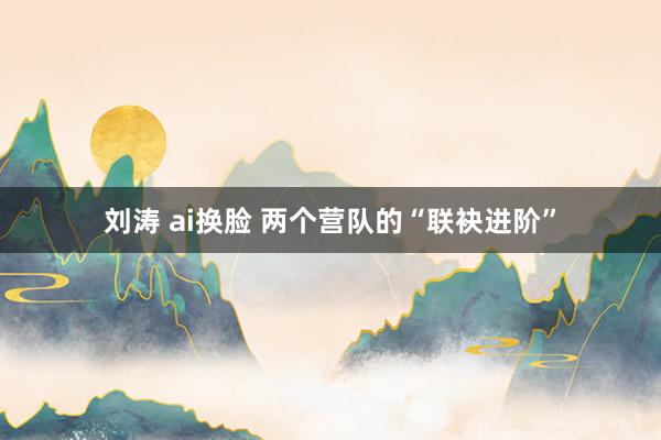 刘涛 ai换脸 两个营队的“联袂进阶”