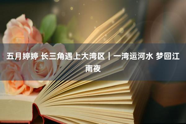 五月婷婷 长三角遇上大湾区｜一湾运河水 梦回江南夜