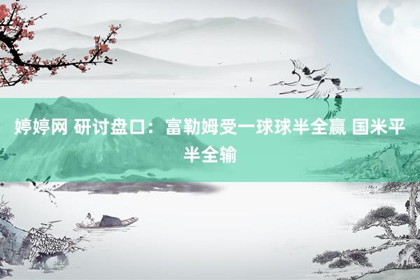 婷婷网 研讨盘口:富勒姆受一球球半全赢 国米平半全输