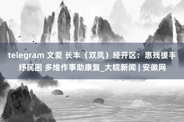 telegram 文爱 长丰（双凤）经开区：惠残援手纾民困 多维作事助康复_大皖新闻 | 安徽网