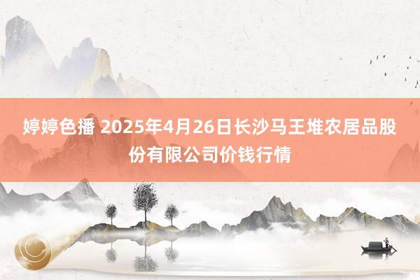婷婷色播 2025年4月26日长沙马王堆农居品股份有限公司价钱行情