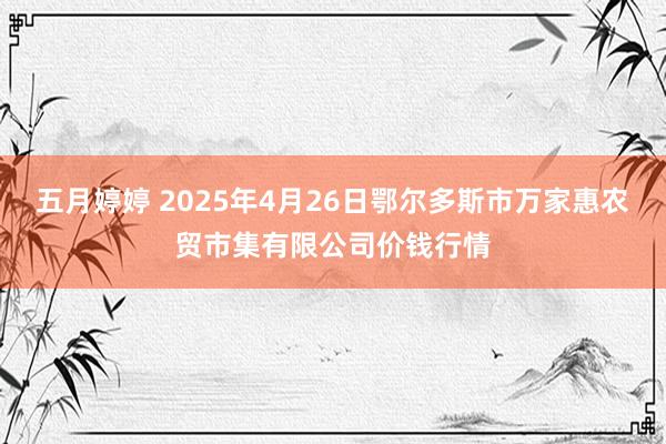 五月婷婷 2025年4月26日鄂尔多斯市万家惠农贸市集有限公司价钱行情