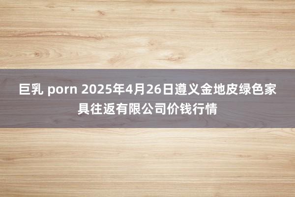 巨乳 porn 2025年4月26日遵义金地皮绿色家具往返有限公司价钱行情