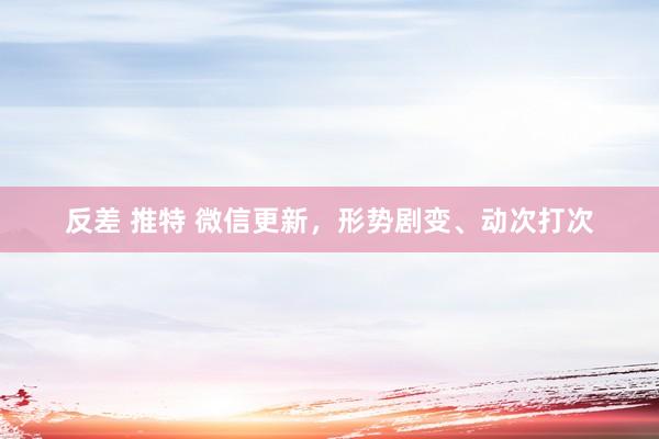 反差 推特 微信更新，形势剧变、动次打次