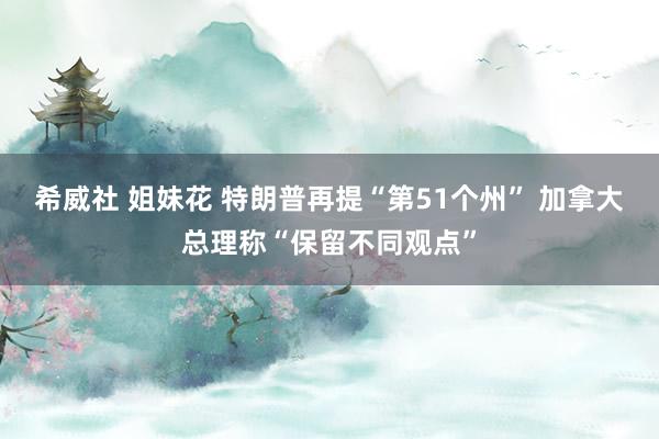 希威社 姐妹花 特朗普再提“第51个州” 加拿大总理称“保留不同观点”