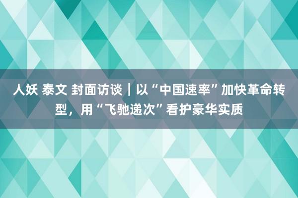 人妖 泰文 封面访谈｜以“中国速率”加快革命转型，用“飞驰递次”看护豪华实质