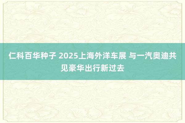 仁科百华种子 2025上海外洋车展 与一汽奥迪共见豪华出行新过去